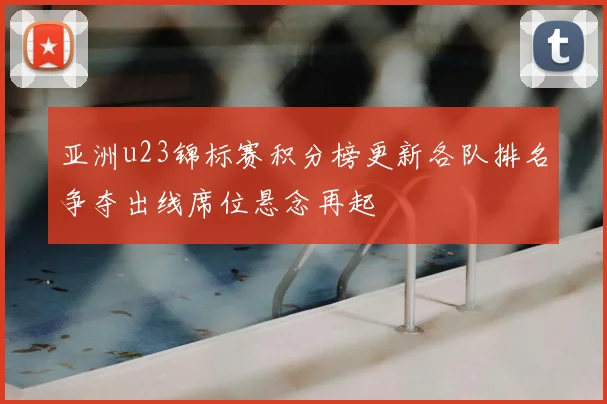 亚洲u23锦标赛积分榜更新各队排名争夺出线席位悬念再起