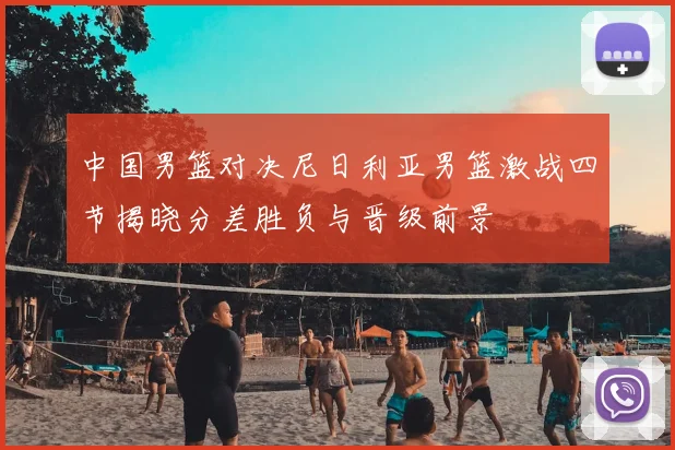 中国男篮对决尼日利亚男篮激战四节揭晓分差胜负与晋级前景