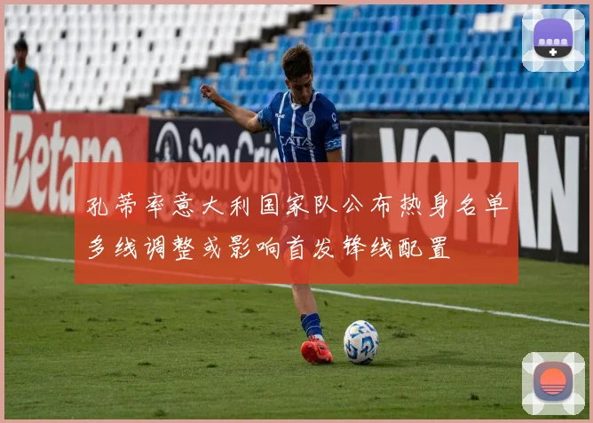 孔蒂率意大利国家队公布热身名单多线调整或影响首发锋线配置