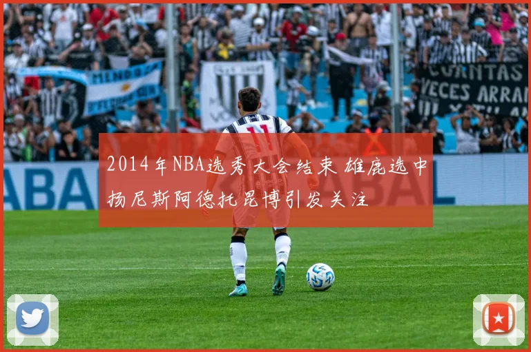 2014年NBA选秀大会结束 雄鹿选中扬尼斯阿德托昆博引发关注