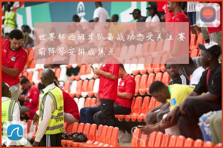 世界杯西班牙队备战动态受关注 赛前阵容安排成焦点