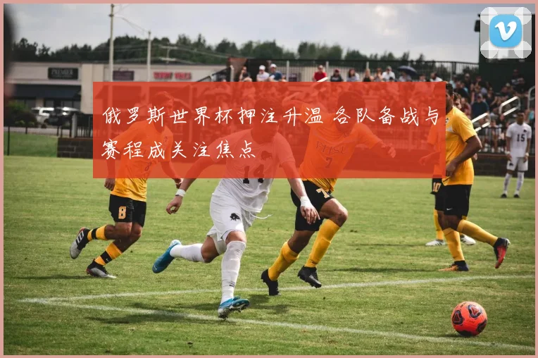 俄罗斯世界杯押注升温 各队备战与赛程成关注焦点