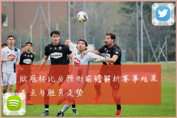 欧冠杯比分预测前瞻解析赛事结果看点与胜负走势