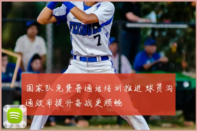 国家队免费普通话培训推进 球员沟通效率提升备战更顺畅