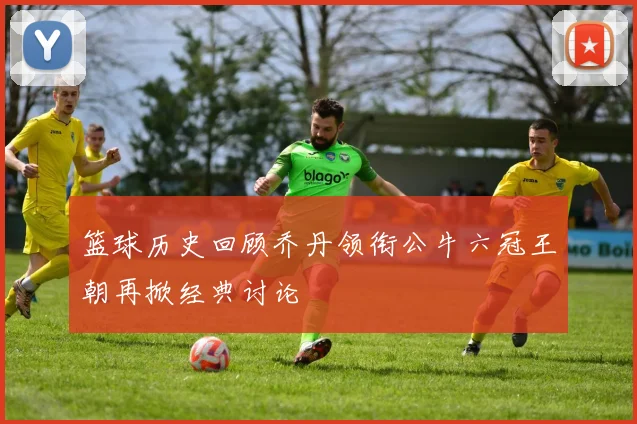 篮球历史回顾乔丹领衔公牛六冠王朝再掀经典讨论