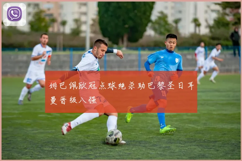 姆巴佩欧冠点球绝杀助巴黎圣日耳曼晋级八强