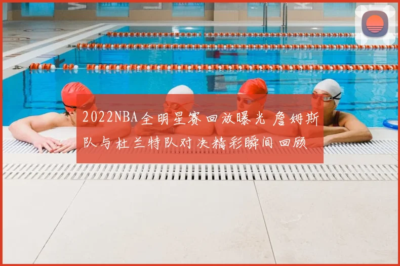 2022NBA全明星赛回放曝光 詹姆斯队与杜兰特队对决精彩瞬间回顾