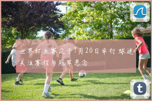 世界杯决赛定于7月20日举行 球迷关注赛程与冠军悬念