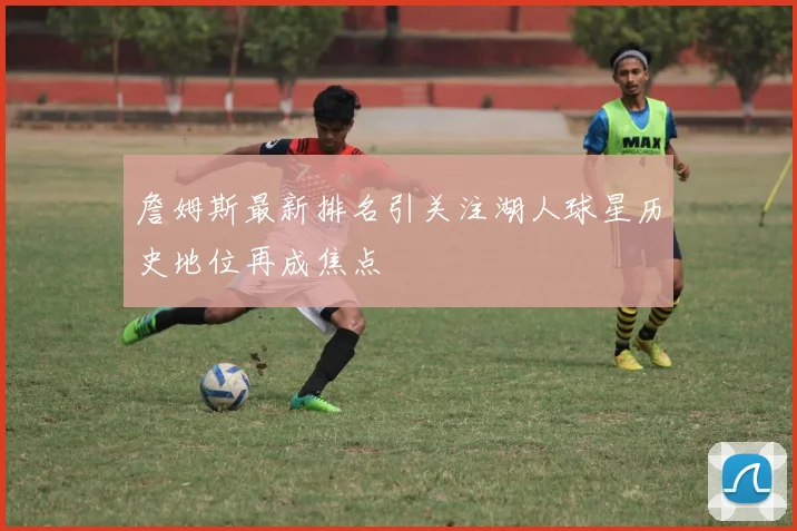 詹姆斯最新排名引关注湖人球星历史地位再成焦点