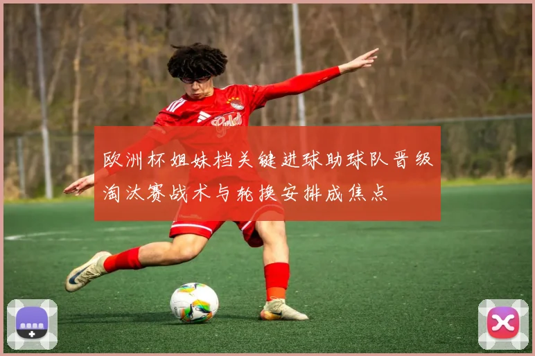 欧洲杯姐妹档关键进球助球队晋级淘汰赛战术与轮换安排成焦点