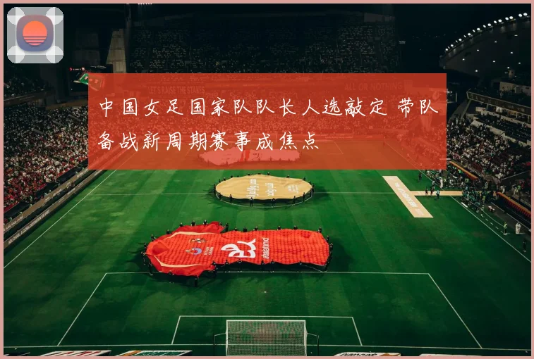 中国女足国家队队长人选敲定 带队备战新周期赛事成焦点