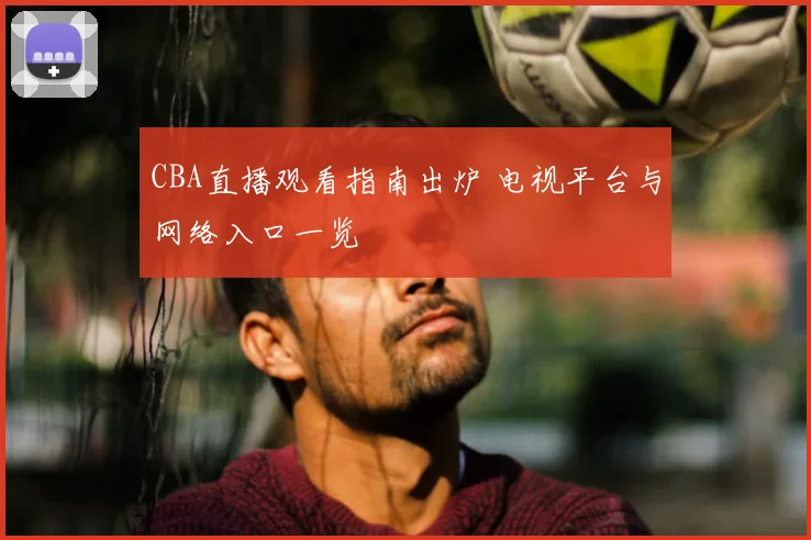 CBA直播观看指南出炉 电视平台与网络入口一览