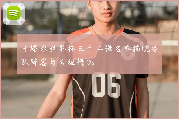 卡塔尔世界杯三十二强名单揭晓各队阵容与分组情况