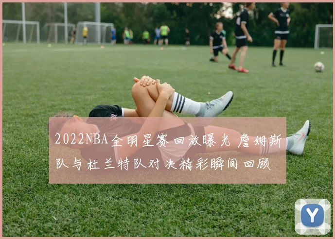 2022NBA全明星赛回放曝光 詹姆斯队与杜兰特队对决精彩瞬间回顾