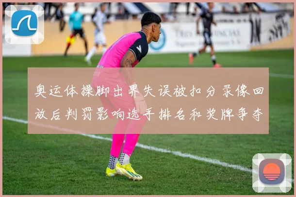 奥运体操脚出界失误被扣分录像回放后判罚影响选手排名和奖牌争夺