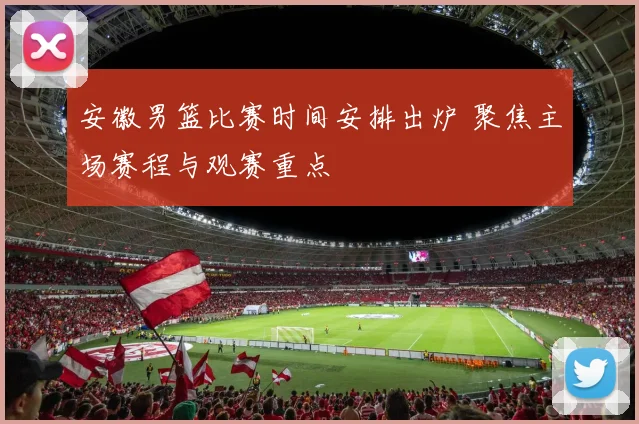 安徽男篮比赛时间安排出炉 聚焦主场赛程与观赛重点