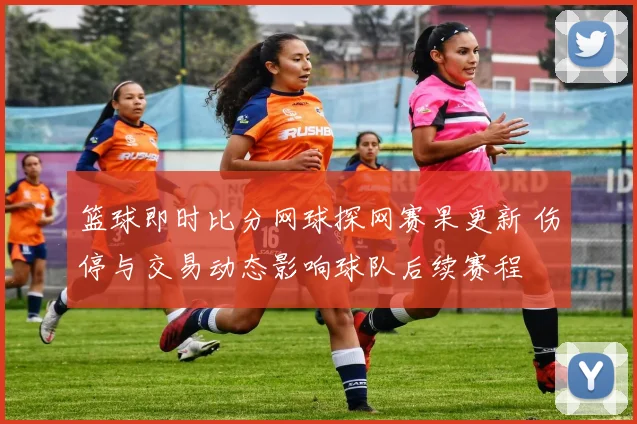 篮球即时比分网球探网赛果更新 伤停与交易动态影响球队后续赛程