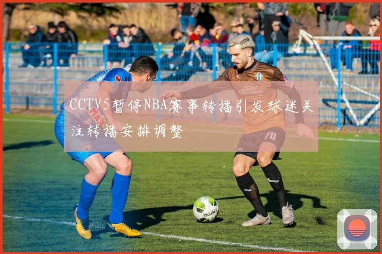CCTV5暂停NBA赛事转播引发球迷关注转播安排调整