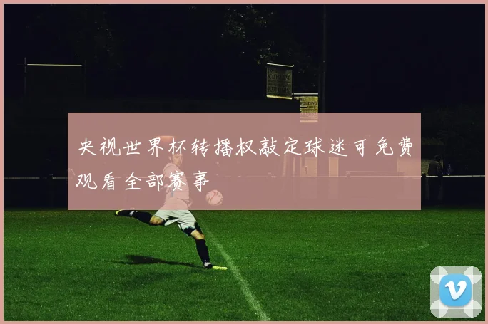 央视世界杯转播权敲定球迷可免费观看全部赛事