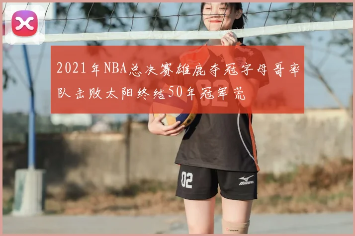 2021年NBA总决赛雄鹿夺冠字母哥率队击败太阳终结50年冠军荒