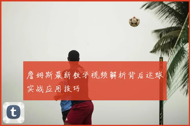 詹姆斯最新教学视频解析背后运球实战应用技巧