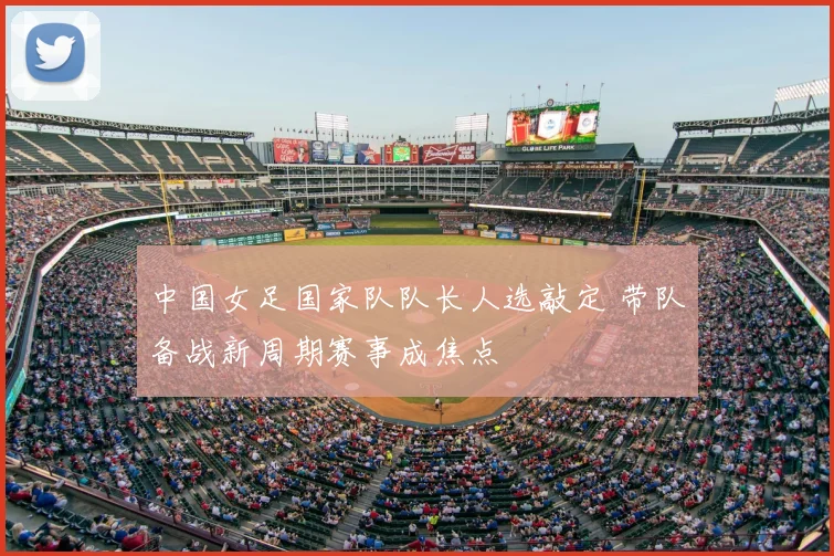 中国女足国家队队长人选敲定 带队备战新周期赛事成焦点