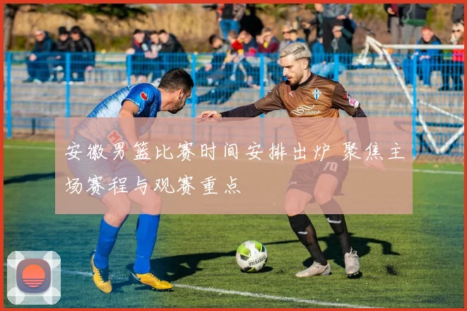 安徽男篮比赛时间安排出炉 聚焦主场赛程与观赛重点