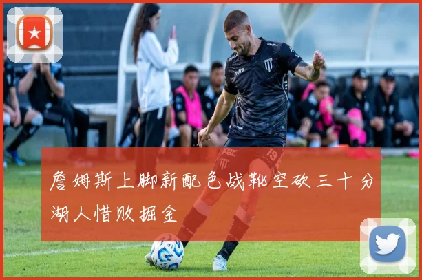 詹姆斯上脚新配色战靴空砍三十分湖人惜败掘金