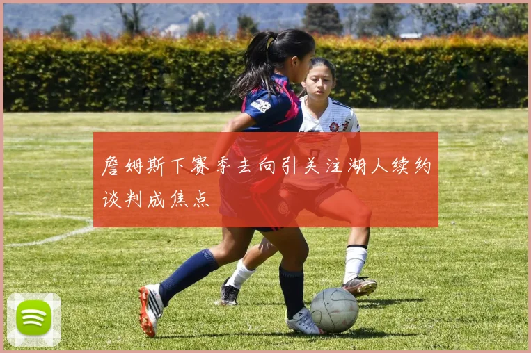 詹姆斯下赛季去向引关注湖人续约谈判成焦点