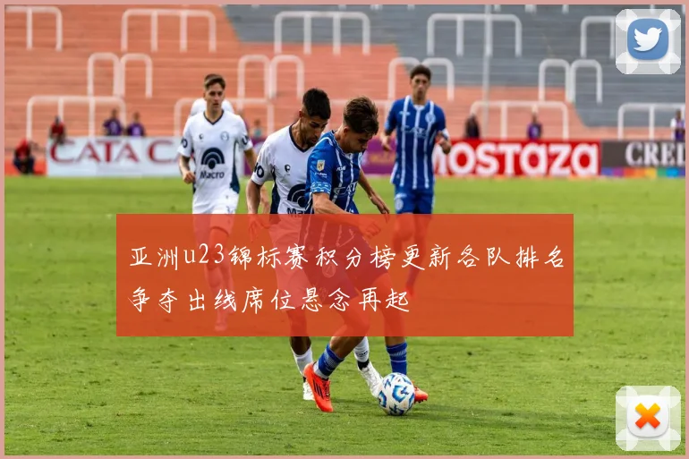 亚洲u23锦标赛积分榜更新各队排名争夺出线席位悬念再起