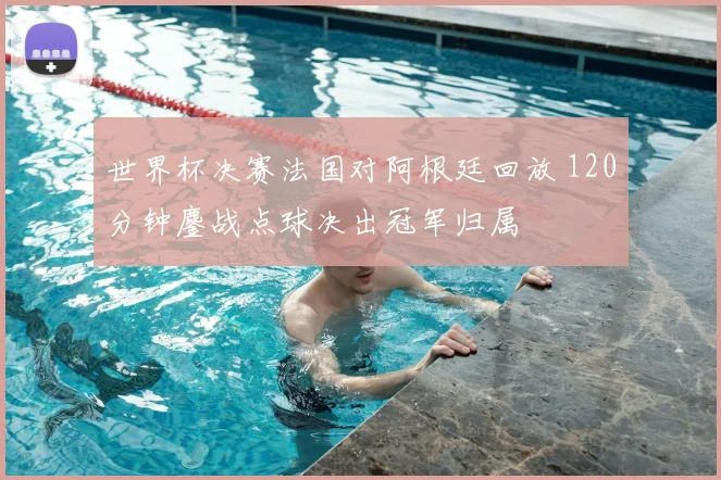 世界杯决赛法国对阿根廷回放 120分钟鏖战点球决出冠军归属