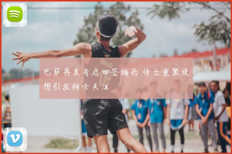 巴萨再度考虑回签梅西 传出重聚设想引发转会关注
